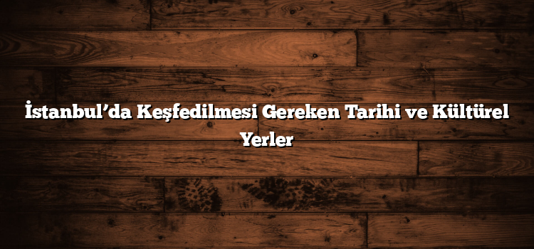 İstanbul’da Keşfedilmesi Gereken Tarihi ve Kültürel Yerler