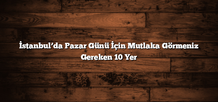 İstanbul’da Pazar Günü İçin Mutlaka Görmeniz Gereken 10 Yer