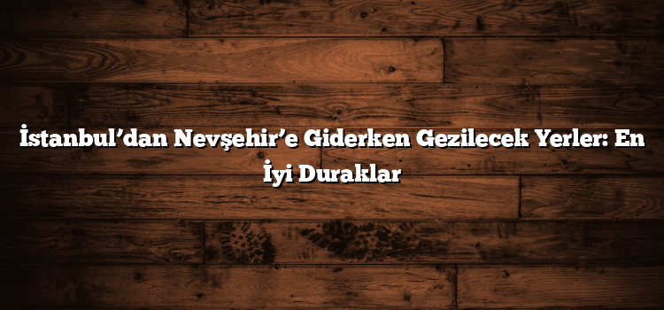 İstanbul’dan Nevşehir’e Giderken Gezilecek Yerler: En İyi Duraklar