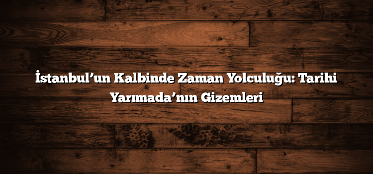 İstanbul’un Kalbinde Zaman Yolculuğu: Tarihi Yarımada’nın Gizemleri