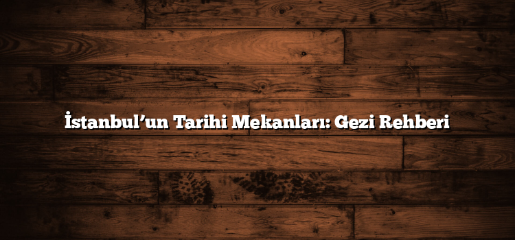 İstanbul’un Tarihi Mekanları: Gezi Rehberi