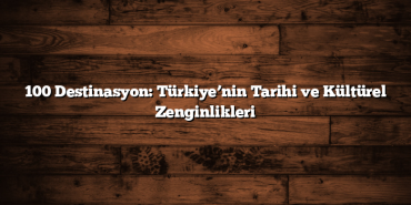 100 Destinasyon: Türkiye’nin Tarihi ve Kültürel Zenginlikleri