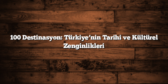 100 Destinasyon: Türkiye’nin Tarihi ve Kültürel Zenginlikleri