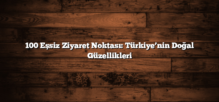 100 Eşsiz Ziyaret Noktası: Türkiye’nin Doğal Güzellikleri