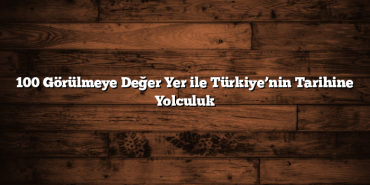100 Görülmeye Değer Yer ile Türkiye’nin Tarihine Yolculuk