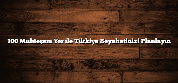 100 Muhteşem Yer ile Türkiye Seyahatinizi Planlayın