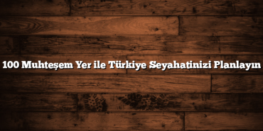 100 Muhteşem Yer ile Türkiye Seyahatinizi Planlayın