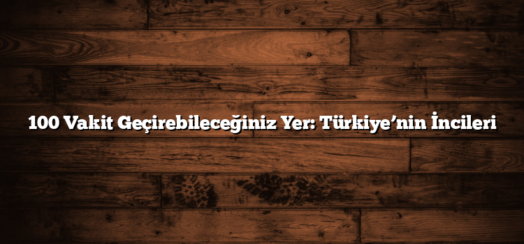 100 Vakit Geçirebileceğiniz Yer: Türkiye’nin İncileri