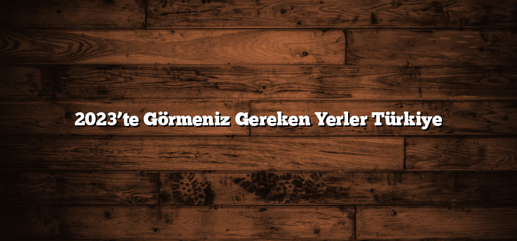 2023’te Görmeniz Gereken Yerler Türkiye
