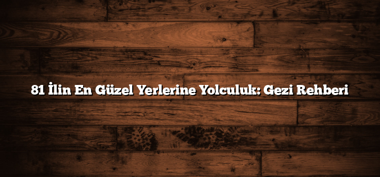 81 İlin En Güzel Yerlerine Yolculuk: Gezi Rehberi