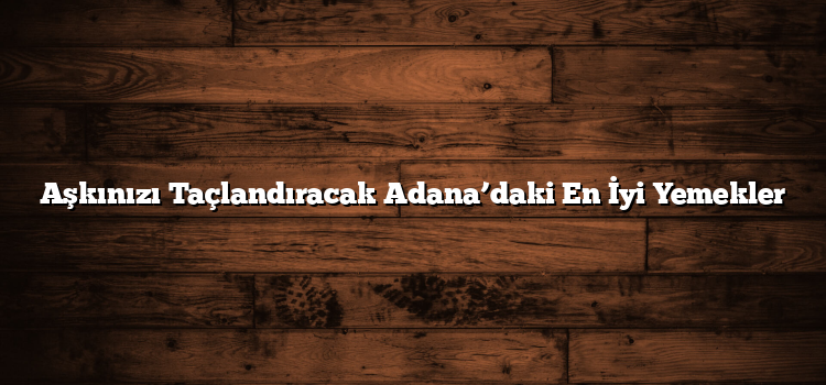 Aşkınızı Taçlandıracak Adana’daki En İyi Yemekler