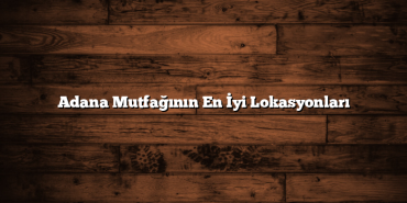 Adana Mutfağının En İyi Lokasyonları