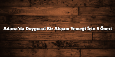 Adana’da Duygusal Bir Akşam Yemeği İçin 5 Öneri
