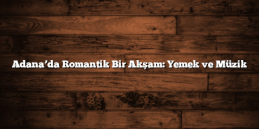 Adana’da Romantik Bir Akşam: Yemek ve Müzik