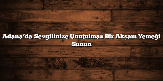 Adana’da Sevgilinize Unutulmaz Bir Akşam Yemeği Sunun
