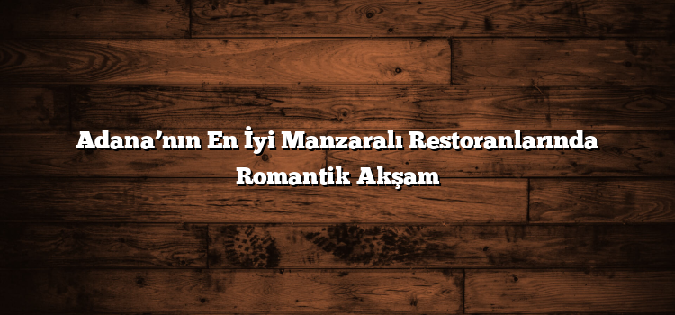 Adana’nın En İyi Manzaralı Restoranlarında Romantik Akşam