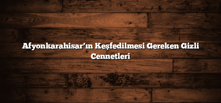 Afyonkarahisar’ın Keşfedilmesi Gereken Gizli Cennetleri