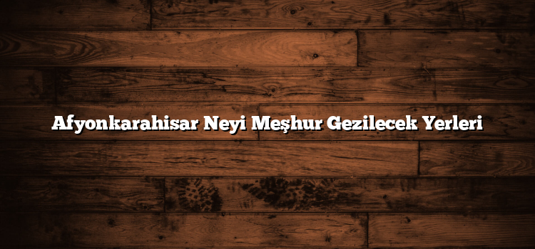 Afyonkarahisar Neyi Meşhur Gezilecek Yerleri