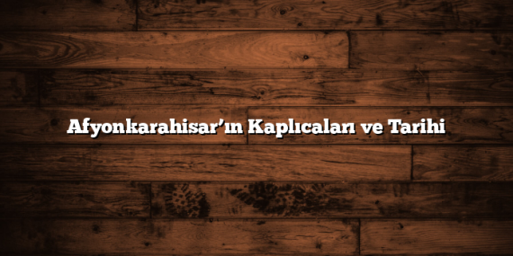 Afyonkarahisar’ın Kaplıcaları ve Tarihi