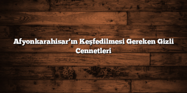 Afyonkarahisar’ın Keşfedilmesi Gereken Gizli Cennetleri