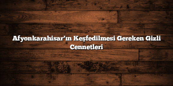 Afyonkarahisar’ın Keşfedilmesi Gereken Gizli Cennetleri