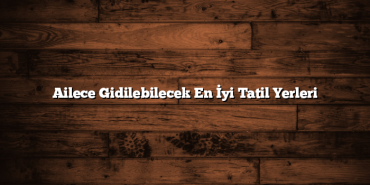 Ailece Gidilebilecek En İyi Tatil Yerleri