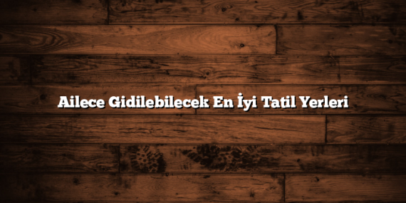 Ailece Gidilebilecek En İyi Tatil Yerleri