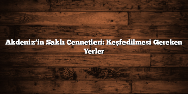 Akdeniz’in Saklı Cennetleri: Keşfedilmesi Gereken Yerler