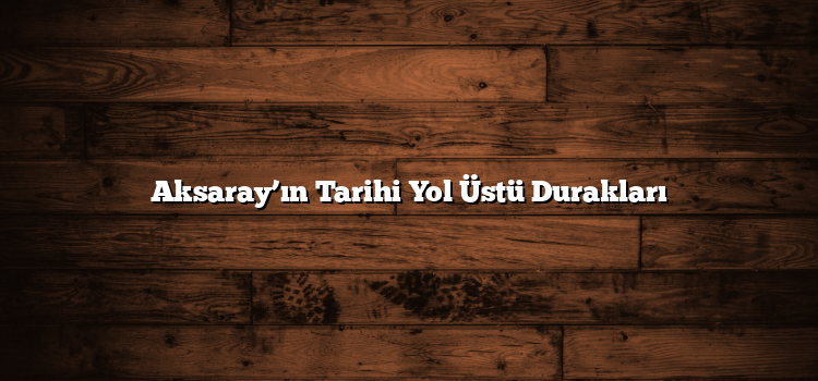 Aksaray’ın Tarihi Yol Üstü Durakları