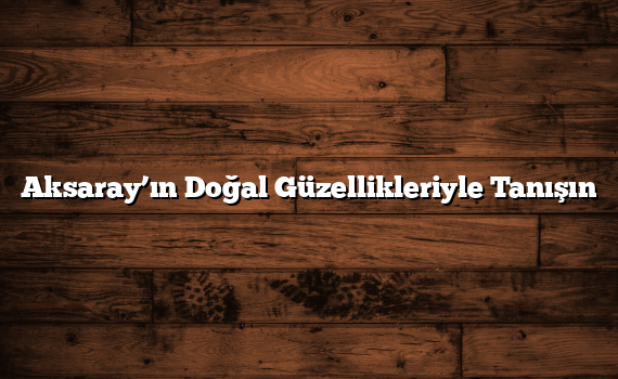 Aksaray’ın Doğal Güzellikleriyle Tanışın