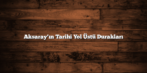 Aksaray’ın Tarihi Yol Üstü Durakları
