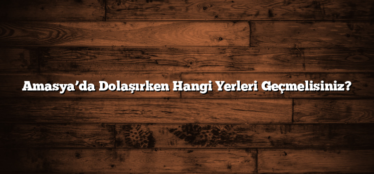 Amasya’da Dolaşırken Hangi Yerleri Geçmelisiniz?