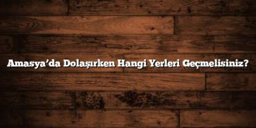 Amasya’da Dolaşırken Hangi Yerleri Geçmelisiniz?