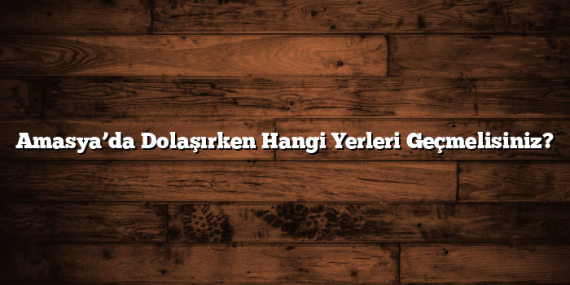 Amasya’da Dolaşırken Hangi Yerleri Geçmelisiniz?