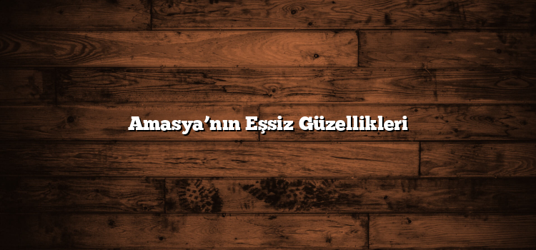 Amasya’nın Eşsiz Güzellikleri