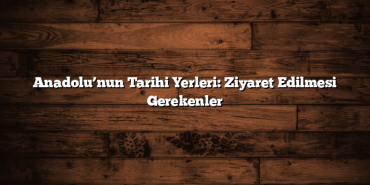 Anadolu’nun Tarihi Yerleri: Ziyaret Edilmesi Gerekenler
