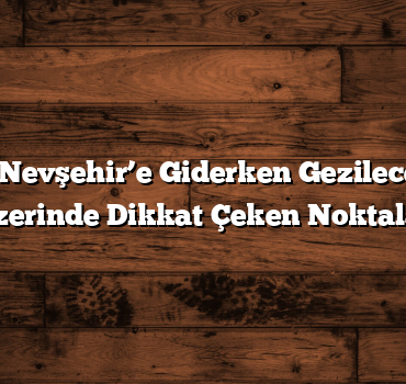 Ankara’dan Nevşehir’e Giderken Gezilecek Yerler: Yol Üzerinde Dikkat Çeken Noktalar