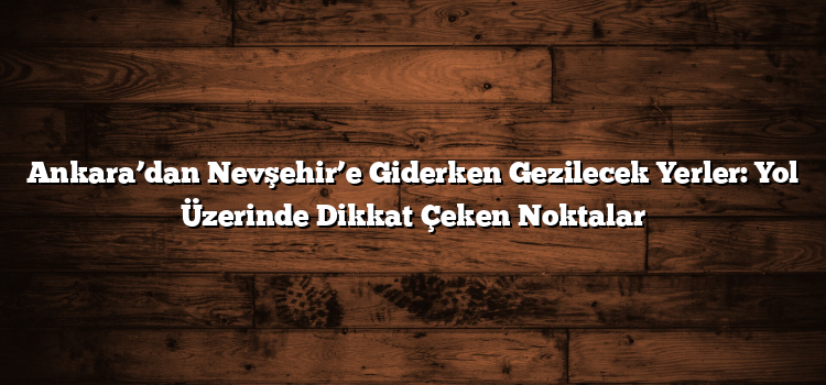 Ankara’dan Nevşehir’e Giderken Gezilecek Yerler: Yol Üzerinde Dikkat Çeken Noktalar
