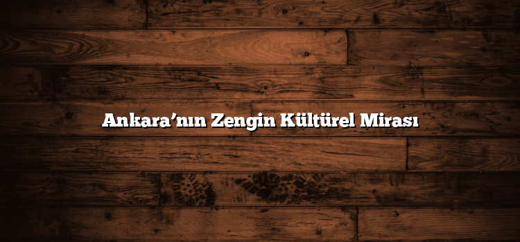 Ankara’nın Zengin Kültürel Mirası