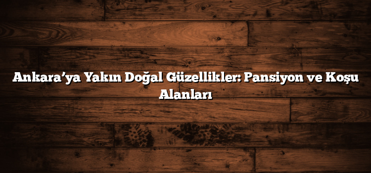 Ankara’ya Yakın Doğal Güzellikler: Pansiyon ve Koşu Alanları