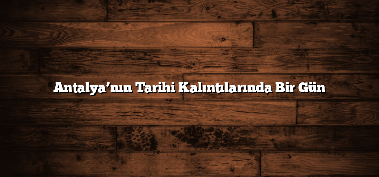 Antalya’nın Tarihi Kalıntılarında Bir Gün