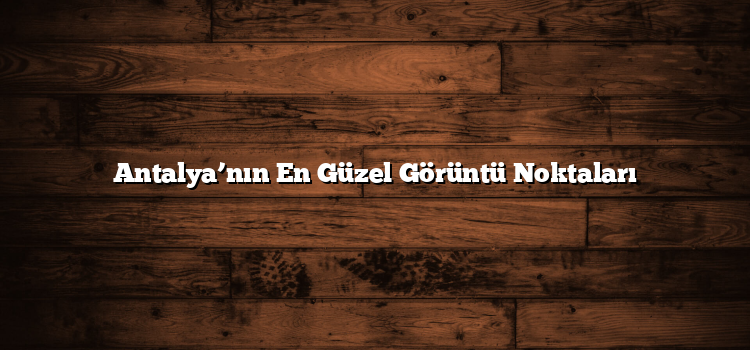 Antalya’nın En Güzel Görüntü Noktaları