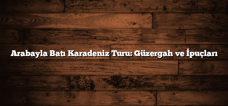 Arabayla Batı Karadeniz Turu: Güzergah ve İpuçları