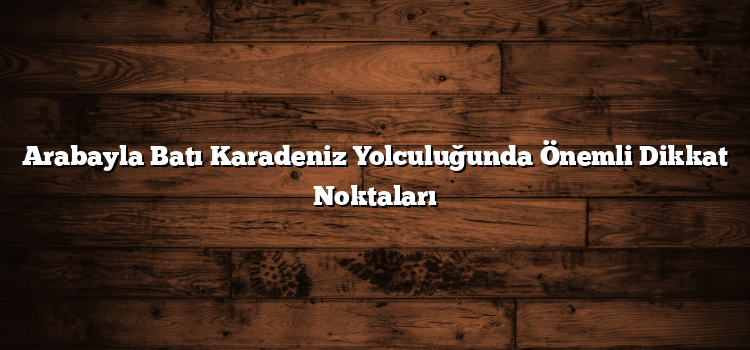 Arabayla Batı Karadeniz Yolculuğunda Önemli Dikkat Noktaları