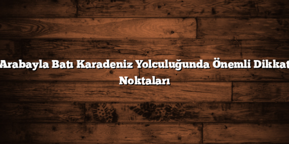 Arabayla Batı Karadeniz Yolculuğunda Önemli Dikkat Noktaları