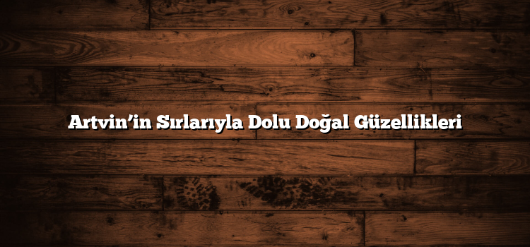 Artvin’in Sırlarıyla Dolu Doğal Güzellikleri