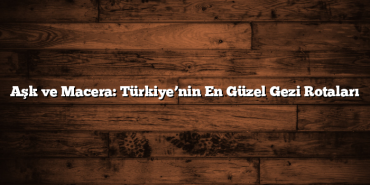 Aşk ve Macera: Türkiye’nin En Güzel Gezi Rotaları