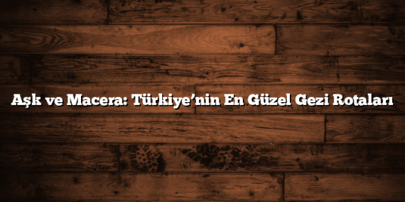 Aşk ve Macera: Türkiye’nin En Güzel Gezi Rotaları