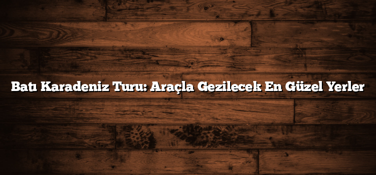 Batı Karadeniz Turu: Araçla Gezilecek En Güzel Yerler