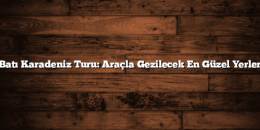 Batı Karadeniz Turu: Araçla Gezilecek En Güzel Yerler